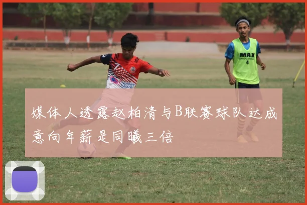 媒体人透露赵柏清与B联赛球队达成意向年薪是同曦三倍