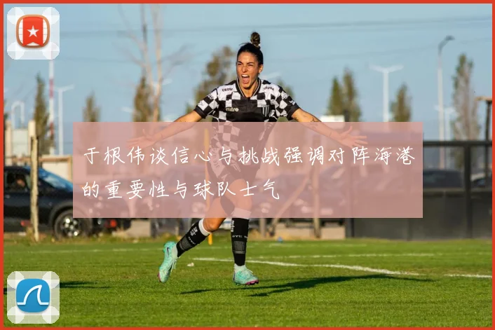 于根伟谈信心与挑战强调对阵海港的重要性与球队士气