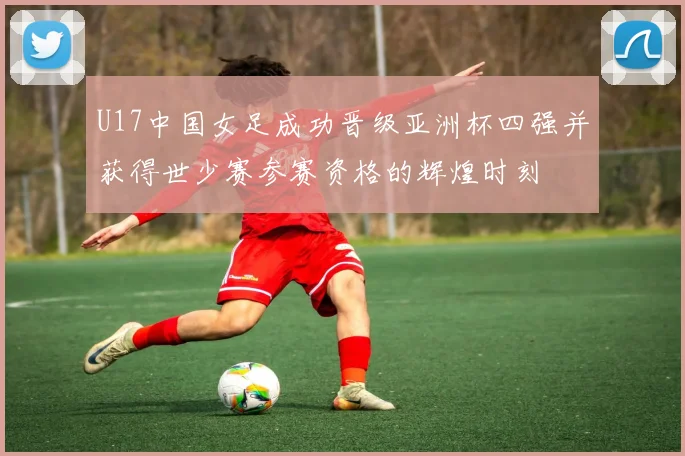 U17中国女足成功晋级亚洲杯四强并获得世少赛参赛资格的辉煌时刻