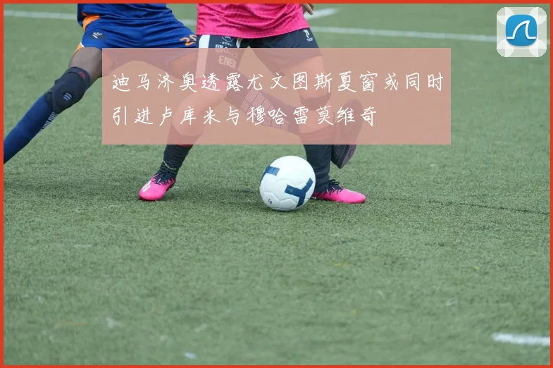 迪马济奥透露尤文图斯夏窗或同时引进卢库米与穆哈雷莫维奇