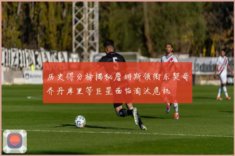 历史得分榜揭秘詹姆斯领衔东契奇乔丹库里等巨星面临淘汰危机