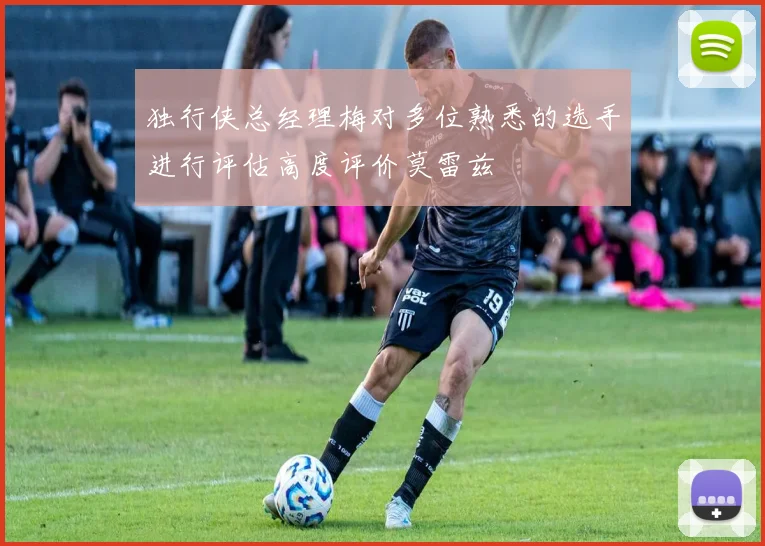 独行侠总经理梅对多位熟悉的选手进行评估高度评价莫雷兹