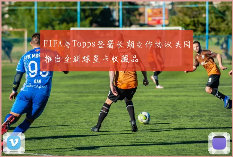 FIFA与Topps签署长期合作协议共同推出全新球星卡收藏品