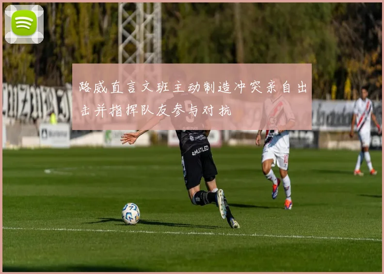路威直言文班主动制造冲突亲自出击并指挥队友参与对抗
