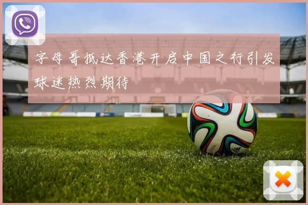 字母哥抵达香港开启中国之行引发球迷热烈期待