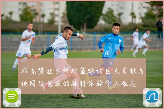 布克赞杜兰特对篮球的巨大贡献与他同场竞技的独特体验令人难忘