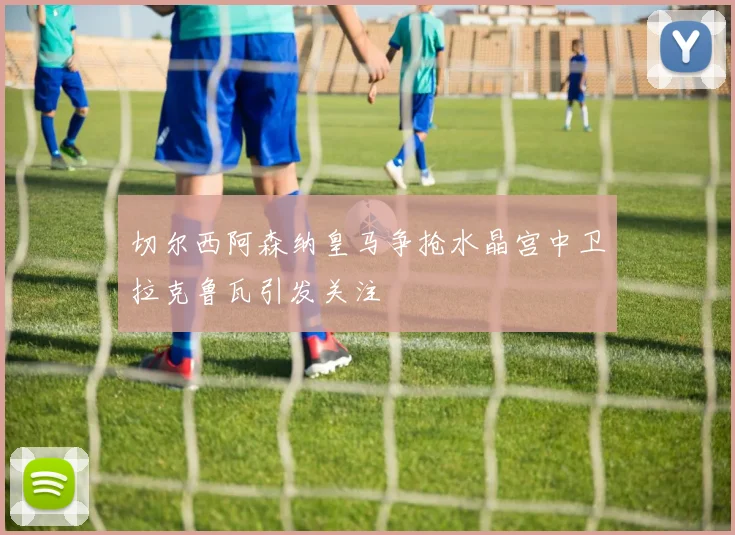 切尔西阿森纳皇马争抢水晶宫中卫拉克鲁瓦引发关注