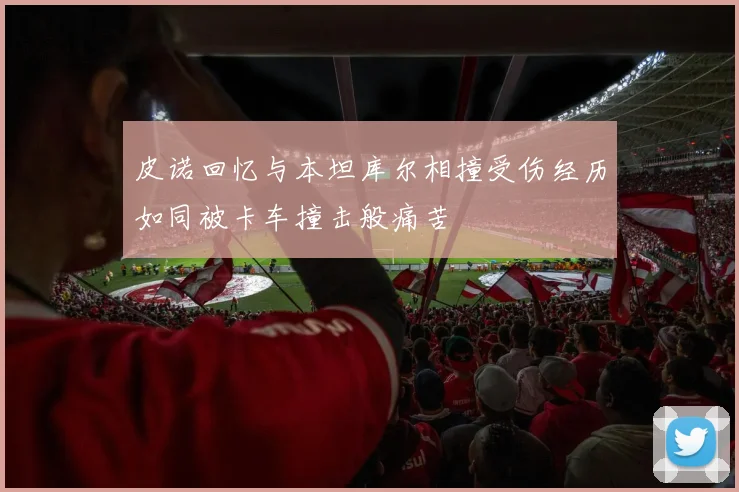 皮诺回忆与本坦库尔相撞受伤经历如同被卡车撞击般痛苦