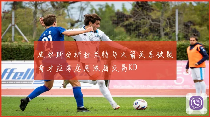 皮尔斯分析杜兰特与火箭关系破裂奇才应考虑用浓眉交易KD
