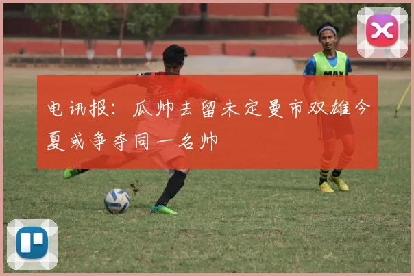电讯报：瓜帅去留未定曼市双雄今夏或争夺同一名帅
