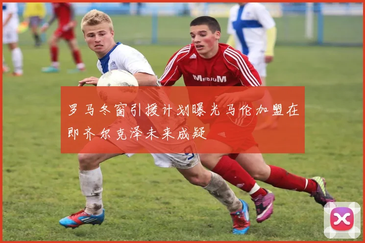 罗马冬窗引援计划曝光马伦加盟在即齐尔克泽未来成疑