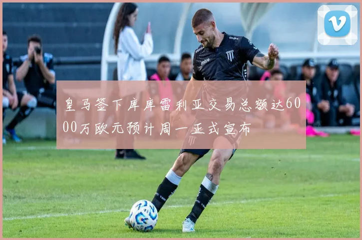 皇马签下库库雷利亚交易总额达6000万欧元预计周一正式宣布