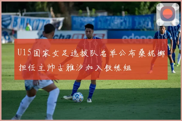 U15国家女足选拔队名单公布桑妮娜担任主帅古雅沙加入教练组