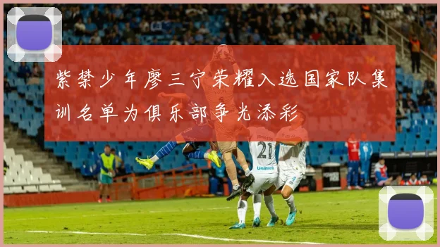 紫禁少年廖三宁荣耀入选国家队集训名单为俱乐部争光添彩